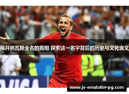 揭开纳瓦斯全名的真相 探索这一名字背后的历史与文化含义 揭开纳瓦斯全名的真相 探索这一名字背后的历史与文化含义