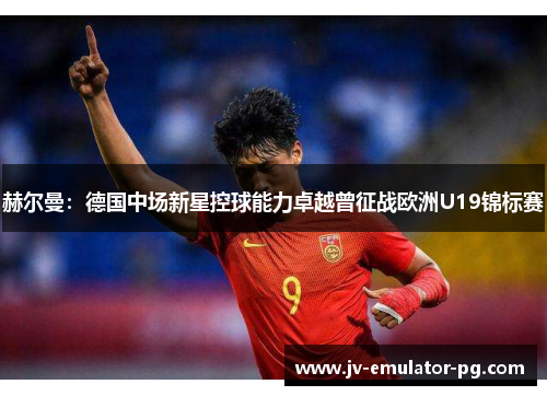 赫尔曼:德国中场新星控球能力卓越曾征战欧洲U19锦标赛 赫尔曼:德国中场新星控球能力卓越曾征战欧洲U19锦标赛