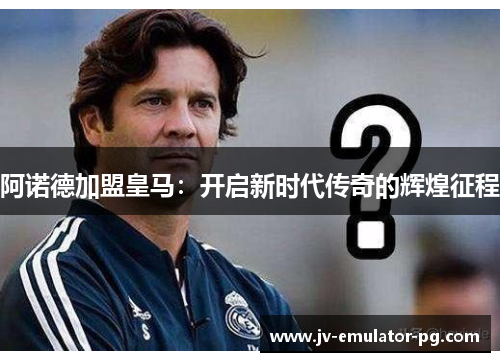 阿诺德加盟皇马：开启新时代传奇的辉煌征程