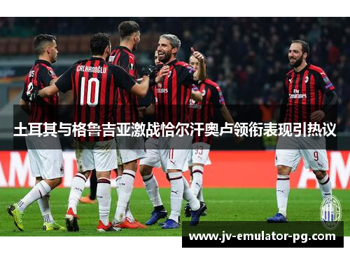 土耳其与格鲁吉亚激战恰尔汗奥卢领衔表现引热议 土耳其与格鲁吉亚激战恰尔汗奥卢领衔表现引热议