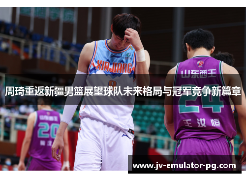 周琦重返新疆男篮展望球队未来格局与冠军竞争新篇章 周琦重返新疆男篮展望球队未来格局与冠军竞争新篇章
