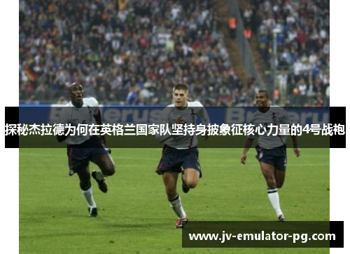 探秘杰拉德为何在英格兰国家队坚持身披象征核心力量的4号战袍 探秘杰拉德为何在英格兰国家队坚持身披象征核心力量的4号战袍