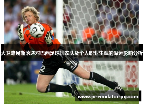 大卫路易斯落选对巴西足球国家队及个人职业生涯的深远影响分析 大卫路易斯落选对巴西足球国家队及个人职业生涯的深远影响分析