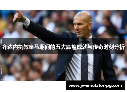 齐达内执教皇马期间的五大辉煌成就与传奇时刻分析 齐达内执教皇马期间的五大辉煌成就与传奇时刻分析