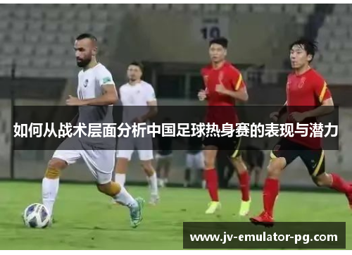 如何从战术层面分析中国足球热身赛的表现与潜力 如何从战术层面分析中国足球热身赛的表现与潜力
