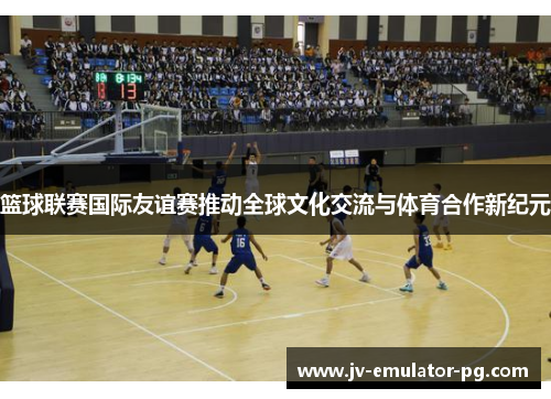 篮球联赛国际友谊赛推动全球文化交流与体育合作新纪元