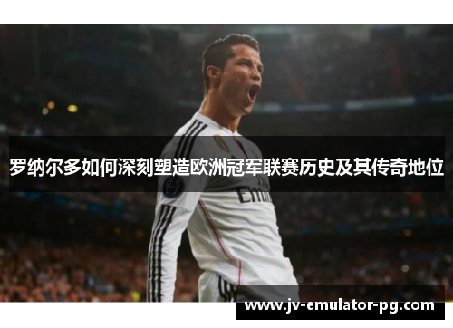 罗纳尔多如何深刻塑造欧洲冠军联赛历史及其传奇地位