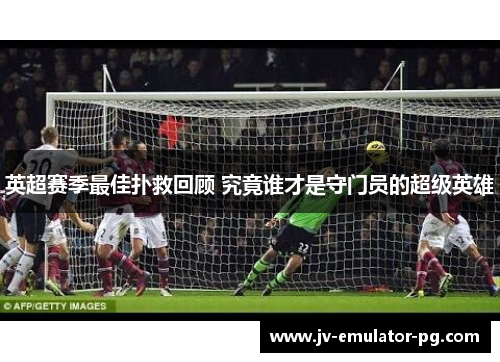 英超赛季最佳扑救回顾 究竟谁才是守门员的超级英雄 英超赛季最佳扑救回顾 究竟谁才是守门员的超级英雄