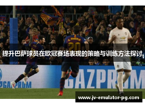 提升巴萨球员在欧冠赛场表现的策略与训练方法探讨