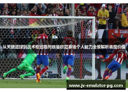 从关键进球到战术枢纽格列兹曼欧冠赛场个人能力全景解析表现价值