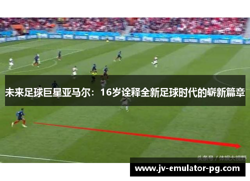 未来足球巨星亚马尔：16岁诠释全新足球时代的崭新篇章