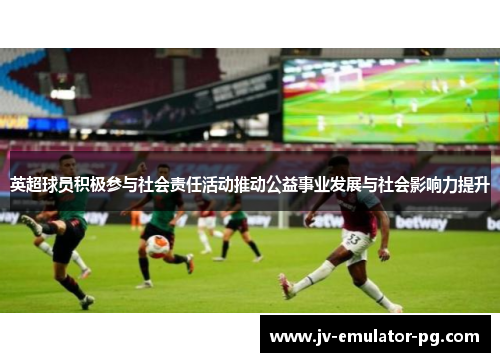 英超球员积极参与社会责任活动推动公益事业发展与社会影响力提升