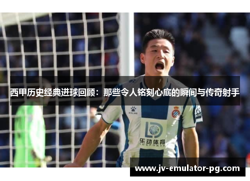 西甲历史经典进球回顾：那些令人铭刻心底的瞬间与传奇射手