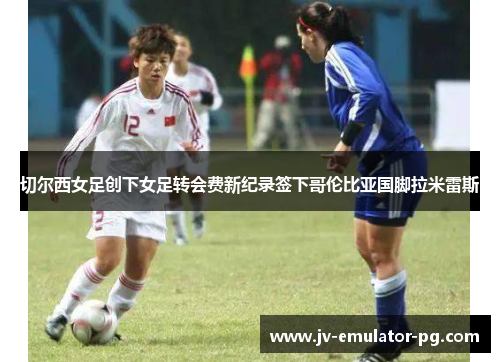 切尔西女足创下女足转会费新纪录签下哥伦比亚国脚拉米雷斯 切尔西女足创下女足转会费新纪录签下哥伦比亚国脚拉米雷斯