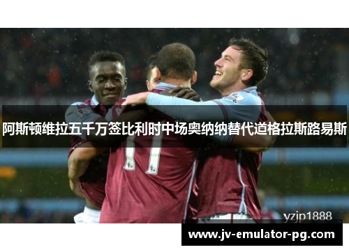 阿斯顿维拉五千万签比利时中场奥纳纳替代道格拉斯路易斯 阿斯顿维拉五千万签比利时中场奥纳纳替代道格拉斯路易斯