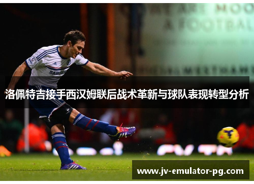 洛佩特吉接手西汉姆联后战术革新与球队表现转型分析 洛佩特吉接手西汉姆联后战术革新与球队表现转型分析