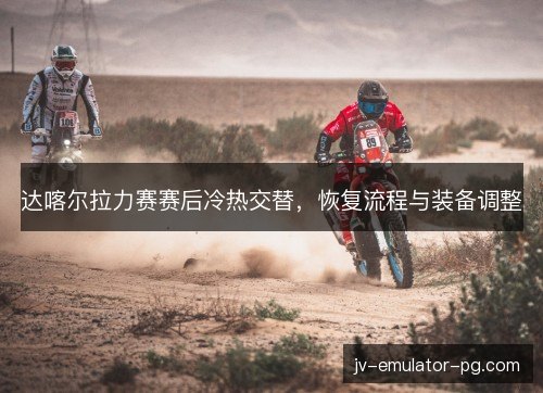 达喀尔拉力赛赛后冷热交替，恢复流程与装备调整