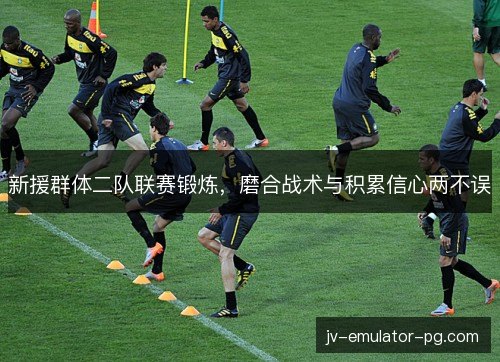 新援群体二队联赛锻炼,磨合战术与积累信心两不误 新援群体二队联赛锻炼,磨合战术与积累信心两不误