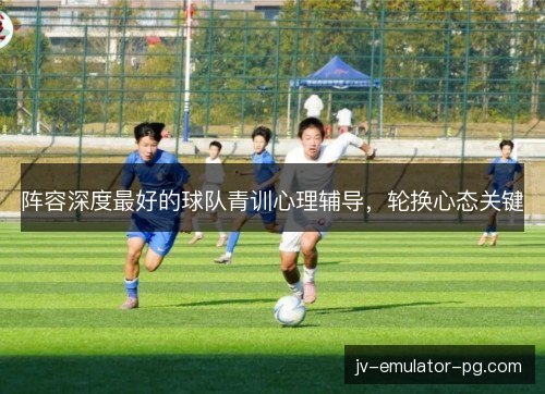 阵容深度最好的球队青训心理辅导，轮换心态关键