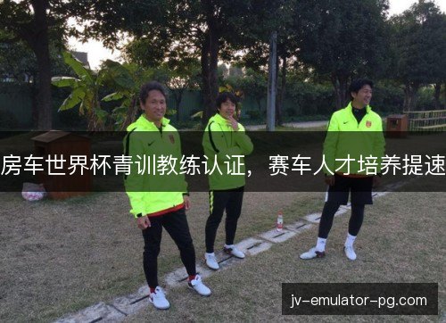房车世界杯青训教练认证,赛车人才培养提速 房车世界杯青训教练认证,赛车人才培养提速