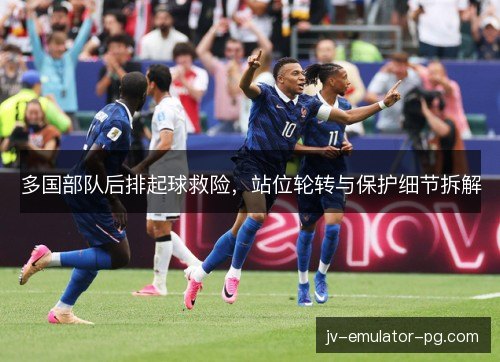 多国部队后排起球救险,站位轮转与保护细节拆解 多国部队后排起球救险,站位轮转与保护细节拆解